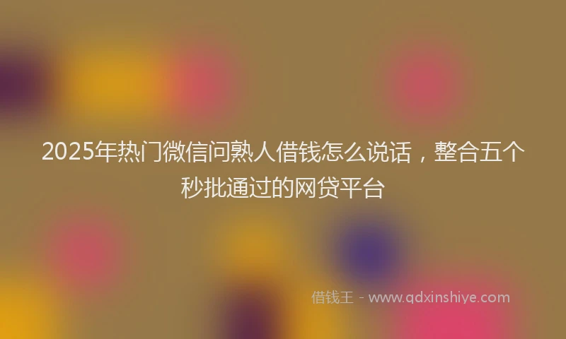 2025年热门微信问熟人借钱怎么说话，整合五个秒批通过的网贷平台