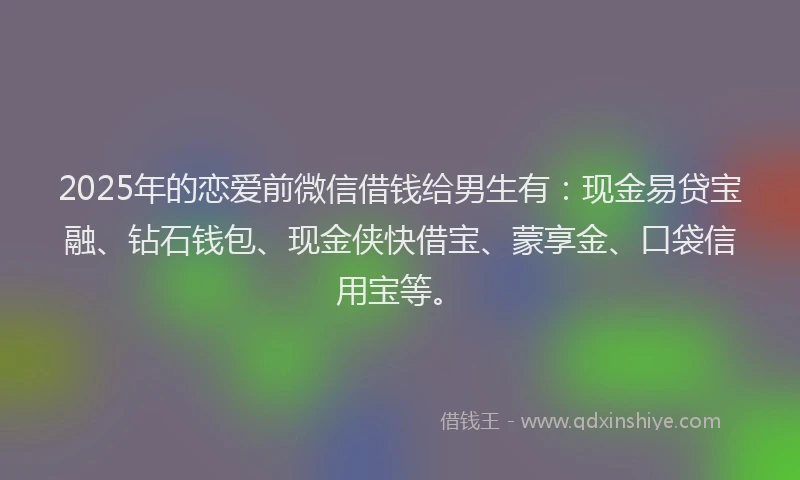 2025年的恋爱前微信借钱给男生有：现金易贷宝融、钻石钱包、现金侠快借宝、蒙享金、口袋信用宝等。