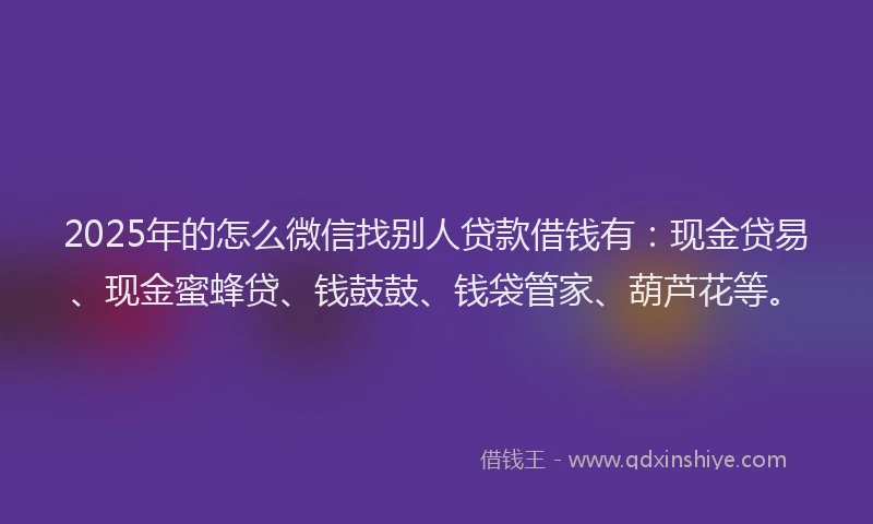 2025年的怎么微信找别人贷款借钱有：现金贷易、现金蜜蜂贷、钱鼓鼓、钱袋管家、葫芦花等。
