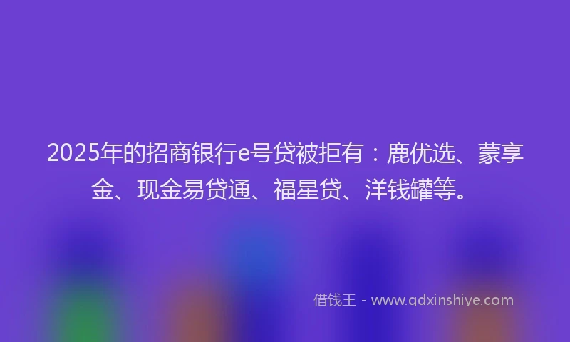 2025年的招商银行e号贷被拒有：鹿优选、蒙享金、现金易贷通、福星贷、洋钱罐等。