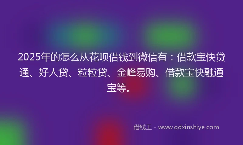 2025年的怎么从花呗借钱到微信有：借款宝快贷通、好人贷、粒粒贷、金峰易购、借款宝快融通宝等。