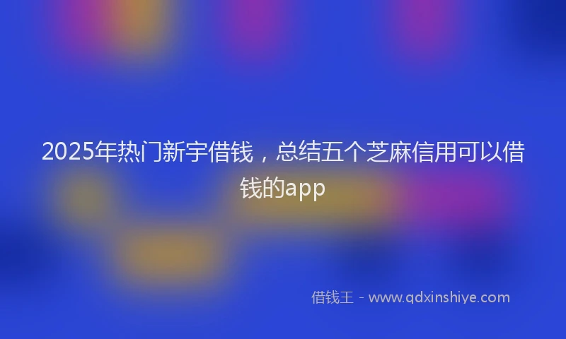 2025年热门新宇借钱，总结五个芝麻信用可以借钱的app