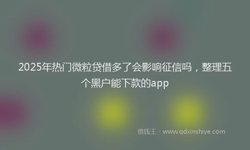 2025年热门微粒贷借多了会影响征信吗，整理五个黑户能下款的app