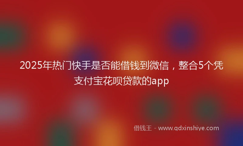 2025年热门快手是否能借钱到微信，整合5个凭支付宝花呗贷款的app