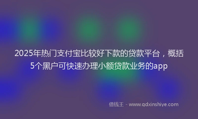 2025年热门支付宝比较好下款的贷款平台，概括5个黑户可快速办理小额贷款业务的app