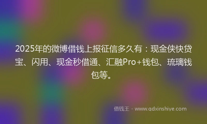 2025年的微博借钱上报征信多久有：现金侠快贷宝、闪用、现金秒借通、汇融Pro+钱包、琉璃钱包等。