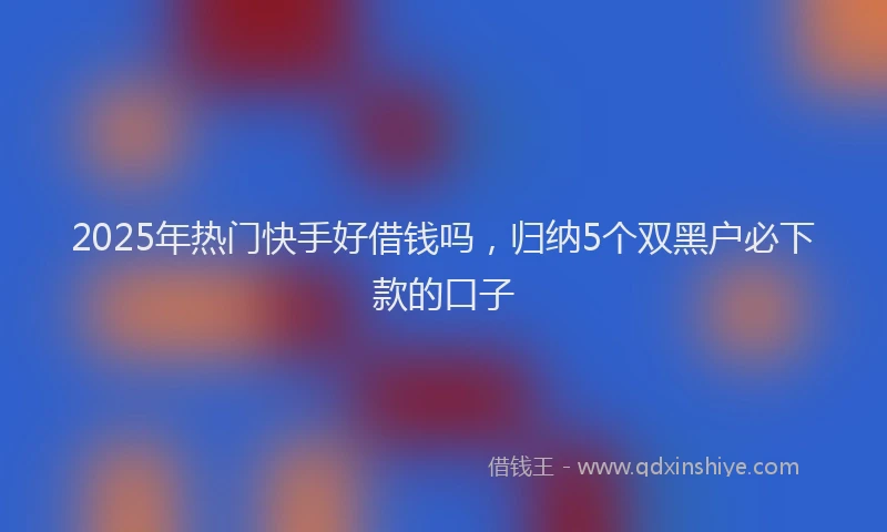 2025年热门快手好借钱吗，归纳5个双黑户必下款的口子