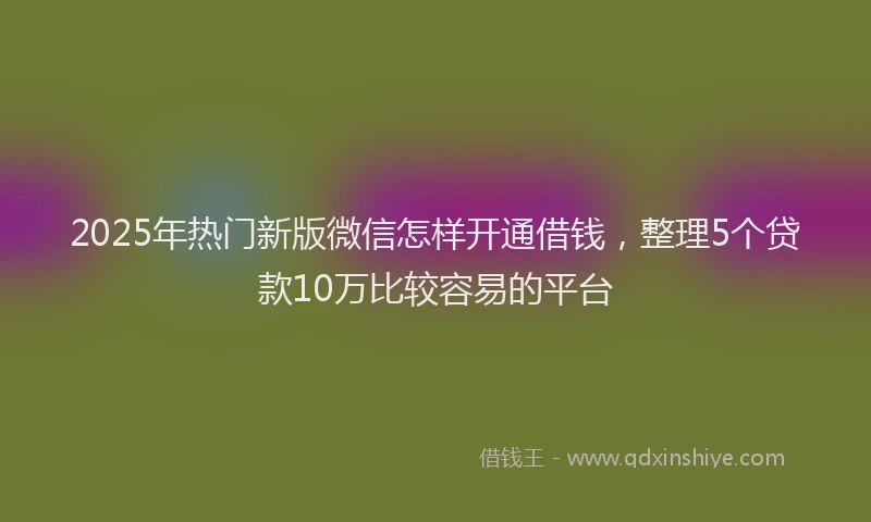2025年热门新版微信怎样开通借钱，整理5个贷款10万比较容易的平台