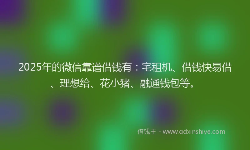 2025年的微信靠谱借钱有：宅租机、借钱快易借、理想给、花小猪、融通钱包等。