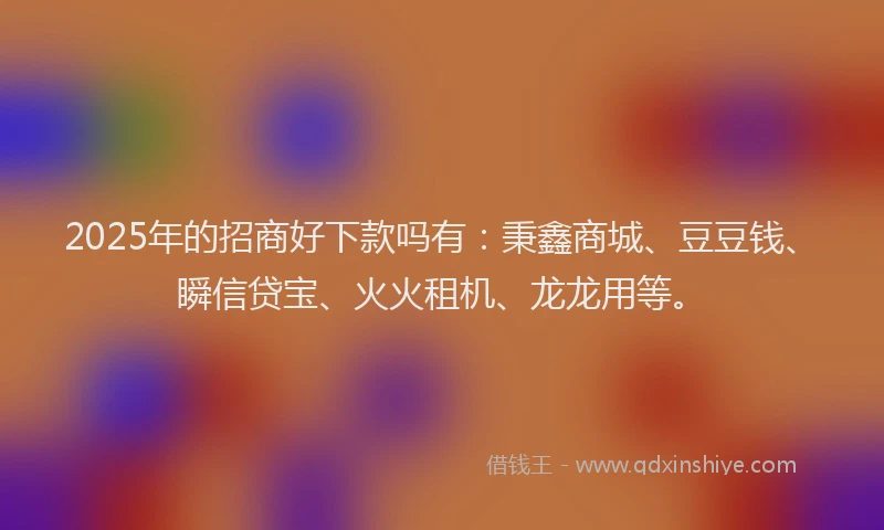 2025年的招商好下款吗有：秉鑫商城、豆豆钱、瞬信贷宝、火火租机、龙龙用等。