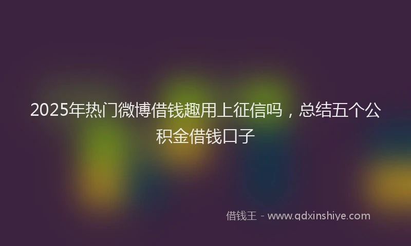 2025年热门微博借钱趣用上征信吗，总结五个公积金借钱口子