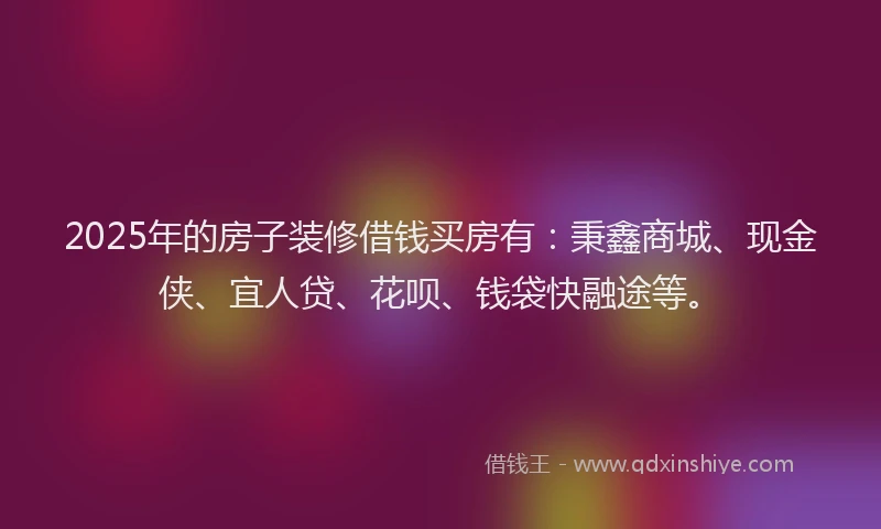 2025年的房子装修借钱买房有：秉鑫商城、现金侠、宜人贷、花呗、钱袋快融途等。
