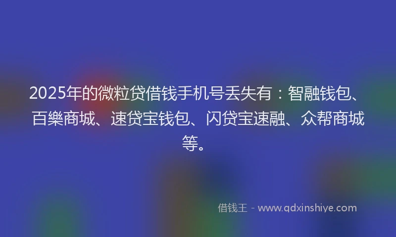 2025年的微粒贷借钱手机号丢失有：智融钱包、百樂商城、速贷宝钱包、闪贷宝速融、众帮商城等。