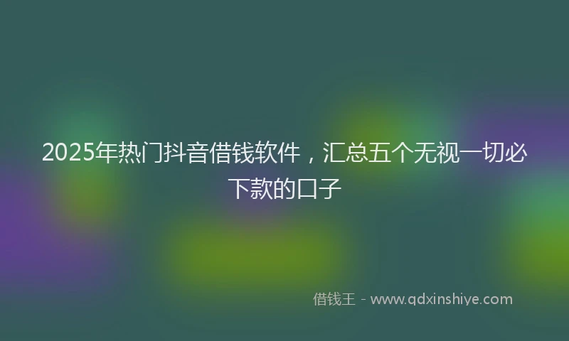 2025年热门抖音借钱软件，汇总五个无视一切必下款的口子