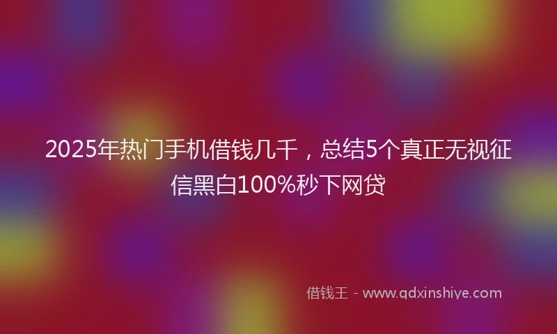 2025年热门手机借钱几千，总结5个真正无视征信黑白100%秒下网贷