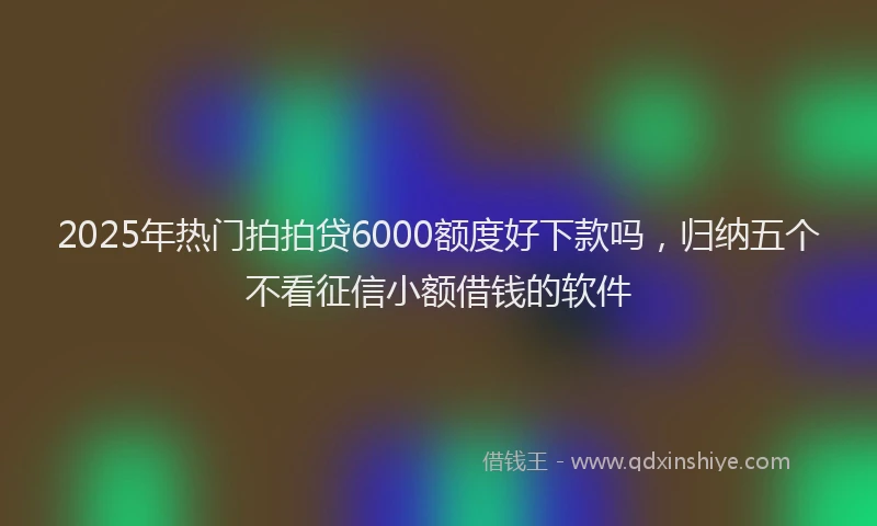 2025年热门拍拍贷6000额度好下款吗，归纳五个不看征信小额借钱的软件