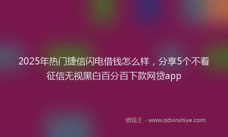 2025年热门捷信闪电借钱怎么样，分享5个不看征信无视黑白百分百下款网贷app