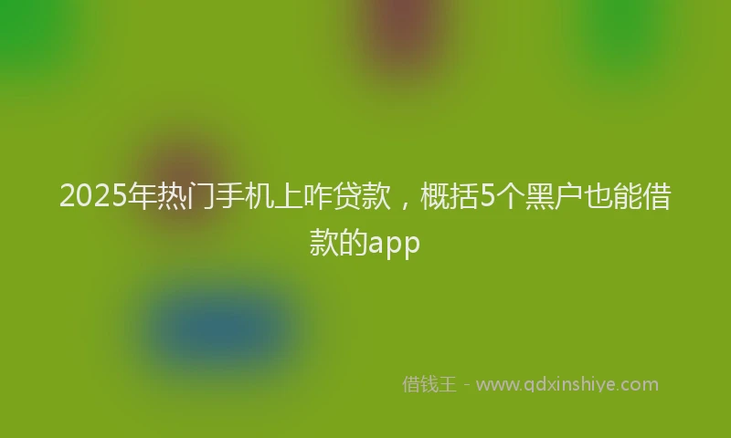 2025年热门手机上咋贷款，概括5个黑户也能借款的app