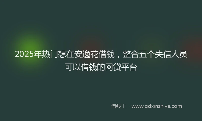 2025年热门想在安逸花借钱，整合五个失信人员可以借钱的网贷平台