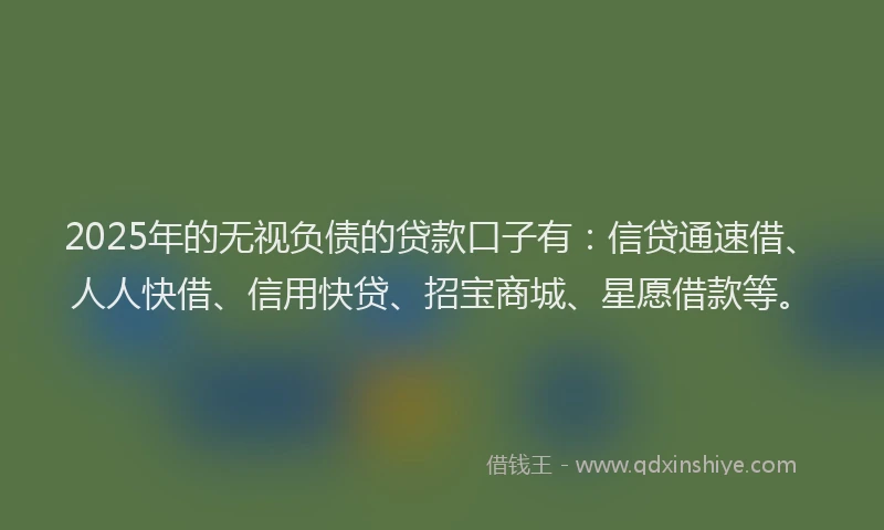 2025年的无视负债的贷款口子有：信贷通速借、人人快借、信用快贷、招宝商城、星愿借款等。