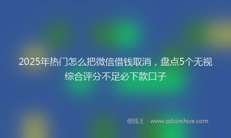 2025年热门怎么把微信借钱取消，盘点5个无视综合评分不足必下款口子