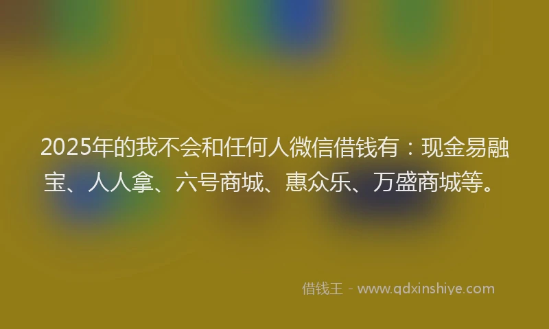 2025年的我不会和任何人微信借钱有：现金易融宝、人人拿、六号商城、惠众乐、万盛商城等。