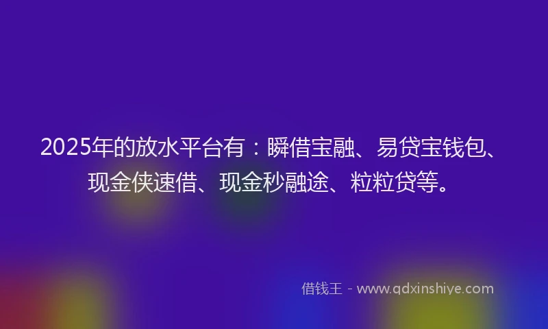 2025年的放水平台有：瞬借宝融、易贷宝钱包、现金侠速借、现金秒融途、粒粒贷等。