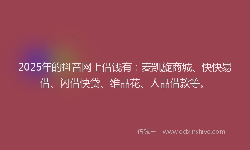 2025年的抖音网上借钱有：麦凯旋商城、快快易借、闪借快贷、维品花、人品借款等。