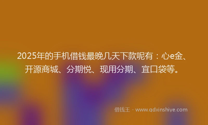 2025年的手机借钱最晚几天下款呢有：心e金、开源商城、分期悦、现用分期、宜口袋等。