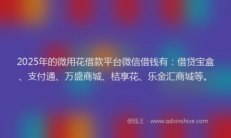 2025年的微用花借款平台微信借钱有：借贷宝盒、支付通、万盛商城、桔享花、乐金汇商城等。