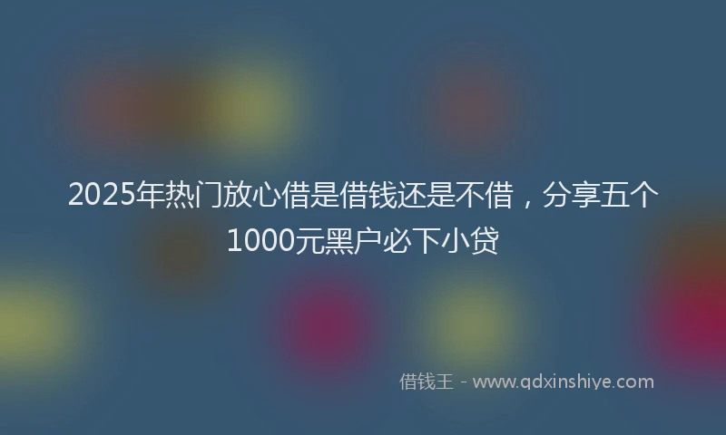 2025年热门放心借是借钱还是不借，分享五个1000元黑户必下小贷