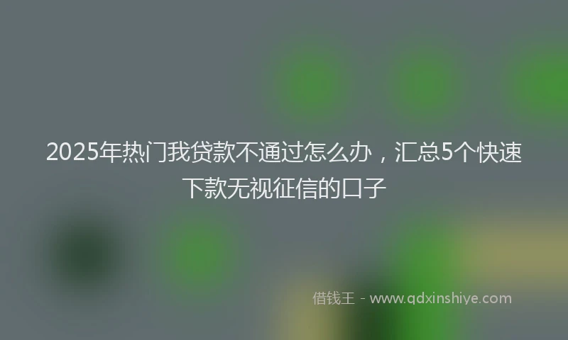 2025年热门我贷款不通过怎么办，汇总5个快速下款无视征信的口子