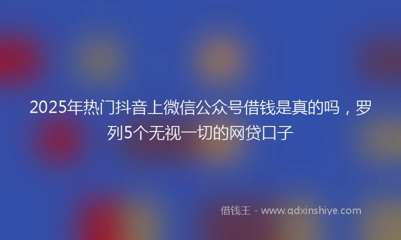 2025年热门抖音上微信公众号借钱是真的吗，罗列5个无视一切的网贷口子
