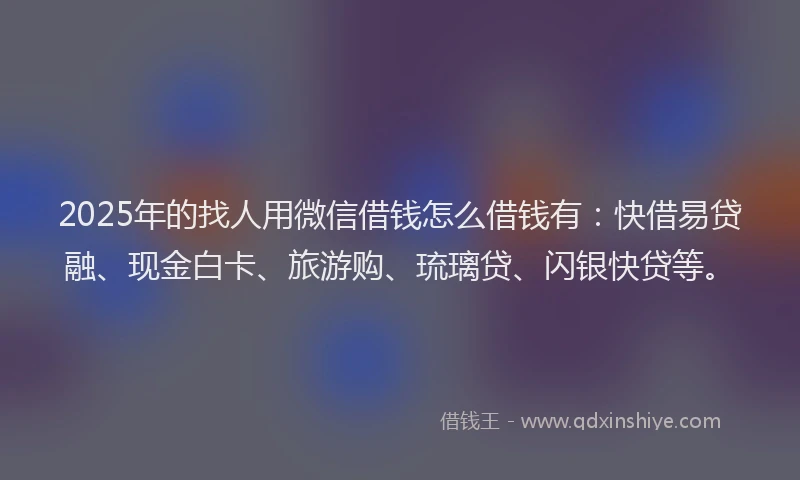 2025年的找人用微信借钱怎么借钱有：快借易贷融、现金白卡、旅游购、琉璃贷、闪银快贷等。