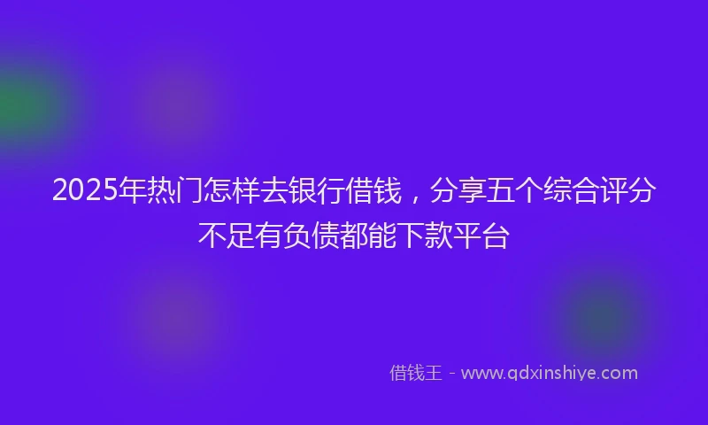 2025年热门怎样去银行借钱，分享五个综合评分不足有负债都能下款平台