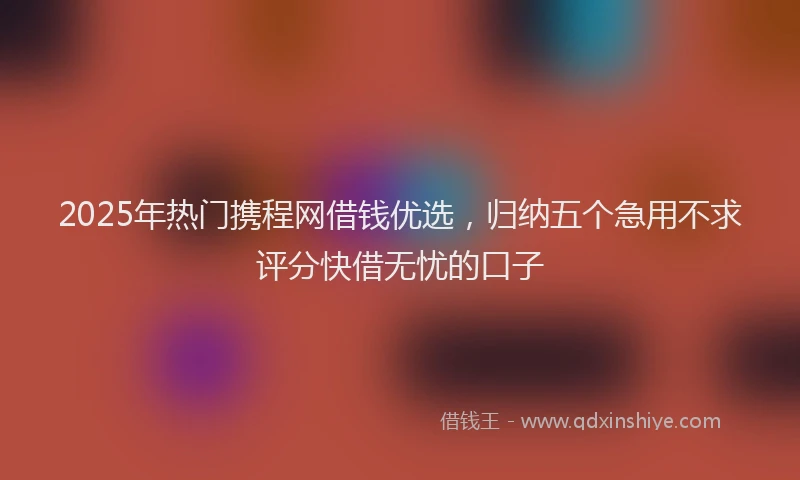 2025年热门携程网借钱优选，归纳五个急用不求评分快借无忧的口子