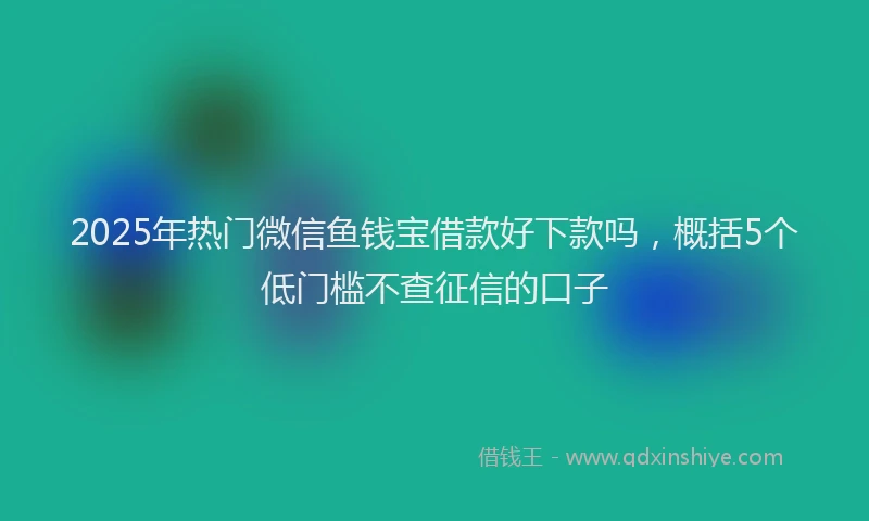 2025年热门微信鱼钱宝借款好下款吗，概括5个低门槛不查征信的口子
