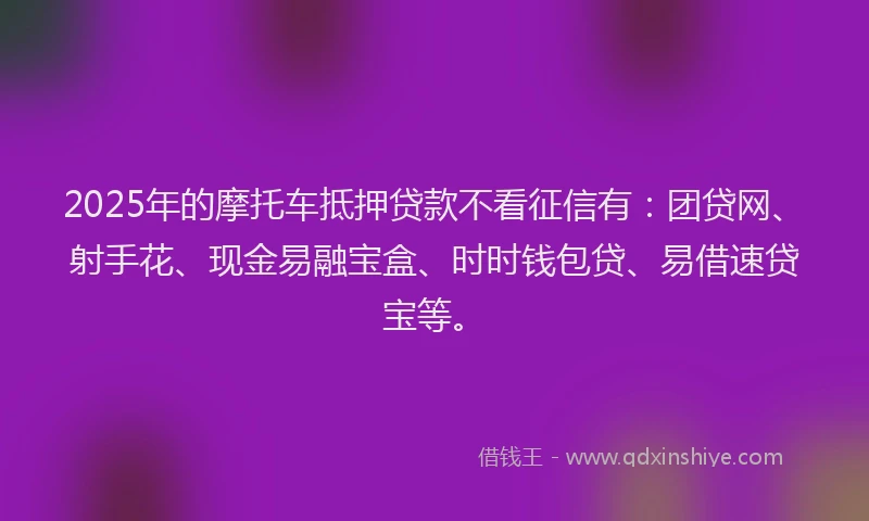 2025年的摩托车抵押贷款不看征信有：团贷网、射手花、现金易融宝盒、时时钱包贷、易借速贷宝等。