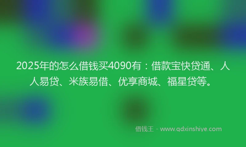 2025年的怎么借钱买4090有：借款宝快贷通、人人易贷、米族易借、优享商城、福星贷等。
