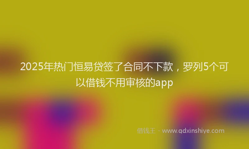 2025年热门恒易贷签了合同不下款，罗列5个可以借钱不用审核的app