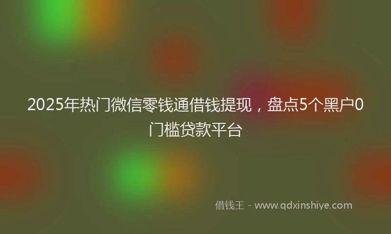 2025年热门微信零钱通借钱提现，盘点5个黑户0门槛贷款平台
