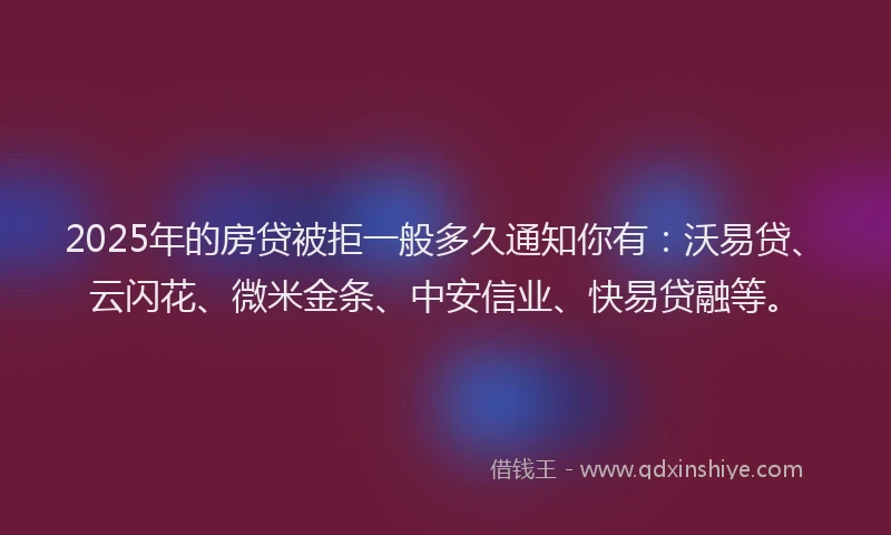 2025年的房贷被拒一般多久通知你有：沃易贷、云闪花、微米金条、中安信业、快易贷融等。
