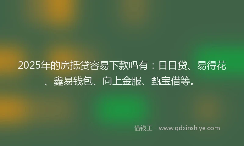 2025年的房抵贷容易下款吗有：日日贷、易得花、鑫易钱包、向上金服、甄宝借等。