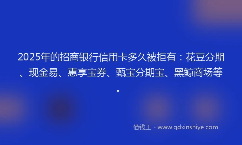 2025年的招商银行信用卡多久被拒有：花豆分期、现金易、惠享宝券、甄宝分期宝、黑鲸商场等。