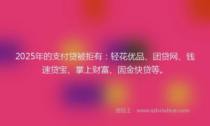 2025年的支付贷被拒有：轻花优品、团贷网、钱速贷宝、掌上财富、固金快贷等。
