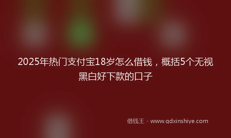 2025年热门支付宝18岁怎么借钱，概括5个无视黑白好下款的口子