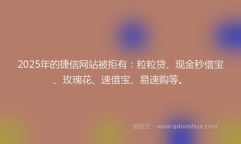 2025年的捷信网站被拒有：粒粒贷、现金秒借宝、玫瑰花、速借宝、易速购等。