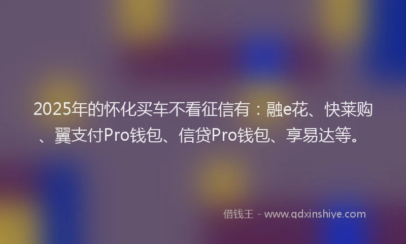 2025年的怀化买车不看征信有：融e花、快莱购、翼支付Pro钱包、信贷Pro钱包、享易达等。