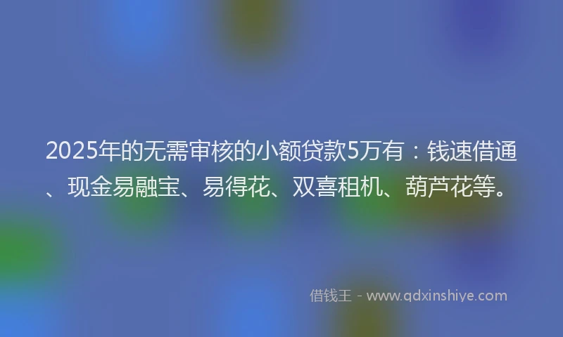 2025年的无需审核的小额贷款5万有：钱速借通、现金易融宝、易得花、双喜租机、葫芦花等。
