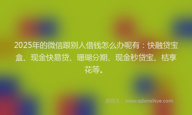 2025年的微信跟别人借钱怎么办呢有：快融贷宝盒、现金快易贷、珊瑚分期、现金秒贷宝、桔享花等。